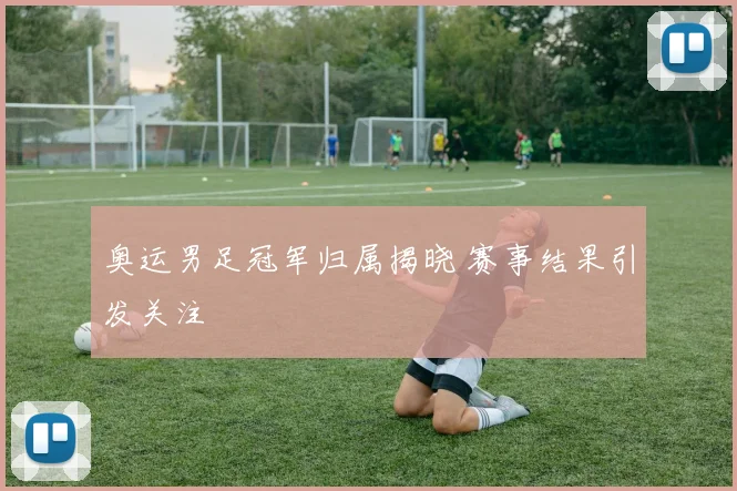 奥运男足冠军归属揭晓 赛事结果引发关注