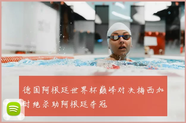 德国阿根廷世界杯巅峰对决梅西加时绝杀助阿根廷夺冠