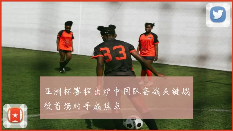 亚洲杯赛程出炉中国队备战关键战役首场对手成焦点