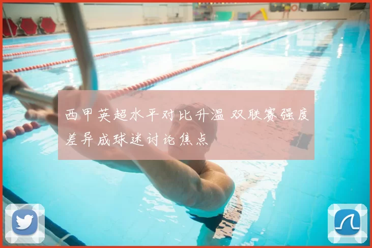 西甲英超水平对比升温 双联赛强度差异成球迷讨论焦点