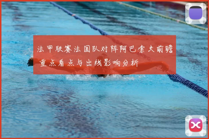 法甲联赛法国队对阵阿巴索夫前瞻 重点看点与出线影响分析