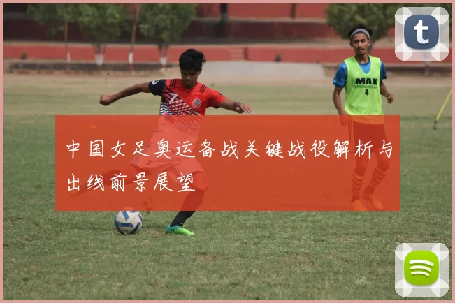 中国女足奥运备战关键战役解析与出线前景展望