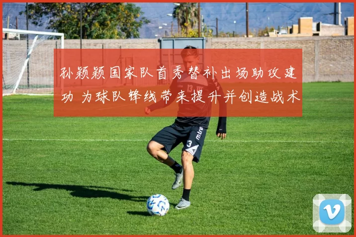 孙颖颖国家队首秀替补出场助攻建功 为球队锋线带来提升并创造战术空间