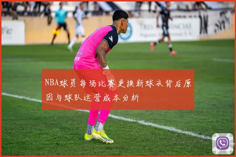 NBA球员每场比赛更换新球衣背后原因与球队运营成本分析