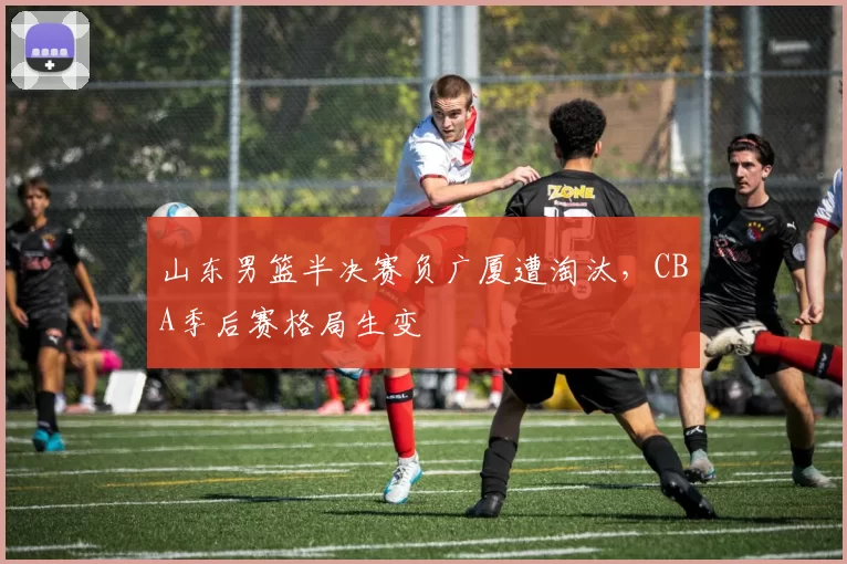 山东男篮半决赛负广厦遭淘汰，CBA季后赛格局生变