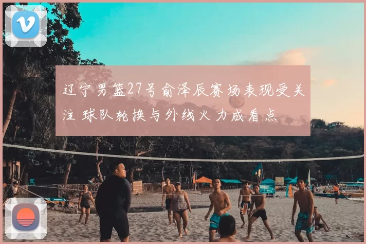 辽宁男篮27号俞泽辰赛场表现受关注 球队轮换与外线火力成看点