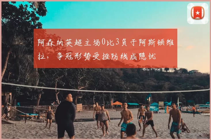 阿森纳英超主场0比3负于阿斯顿维拉，争冠形势受挫防线成隐忧