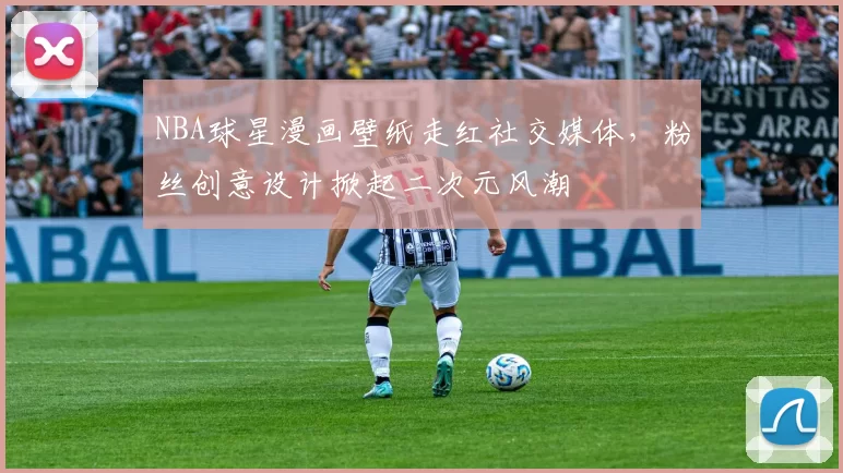 NBA球星漫画壁纸走红社交媒体，粉丝创意设计掀起二次元风潮