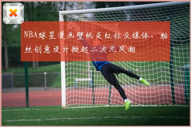 NBA球星漫画壁纸走红社交媒体，粉丝创意设计掀起二次元风潮