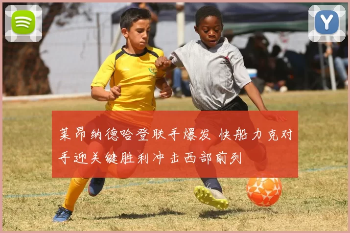 莱昂纳德哈登联手爆发 快船力克对手迎关键胜利冲击西部前列