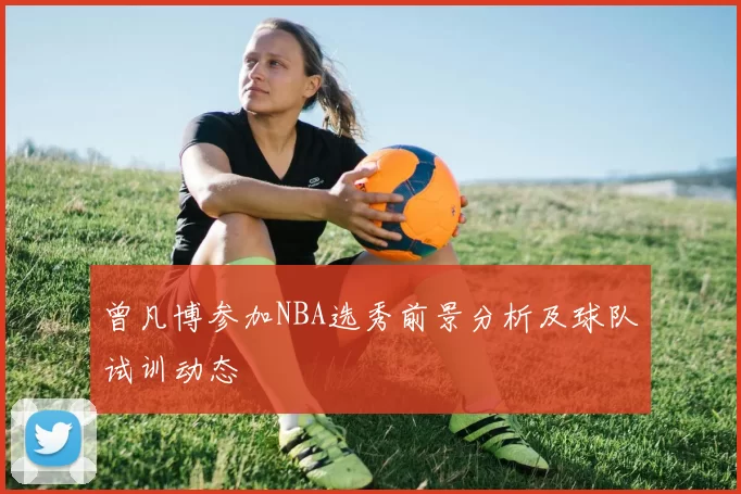 曾凡博参加NBA选秀前景分析及球队试训动态