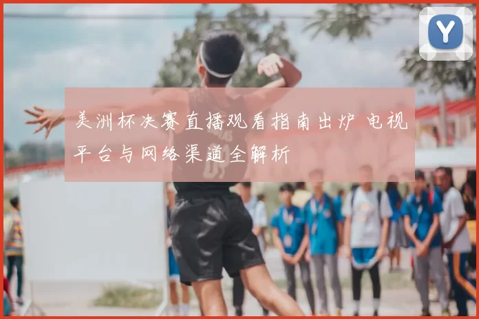 美洲杯决赛直播观看指南出炉 电视平台与网络渠道全解析
