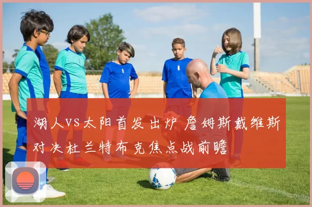 湖人vs太阳首发出炉 詹姆斯戴维斯对决杜兰特布克焦点战前瞻