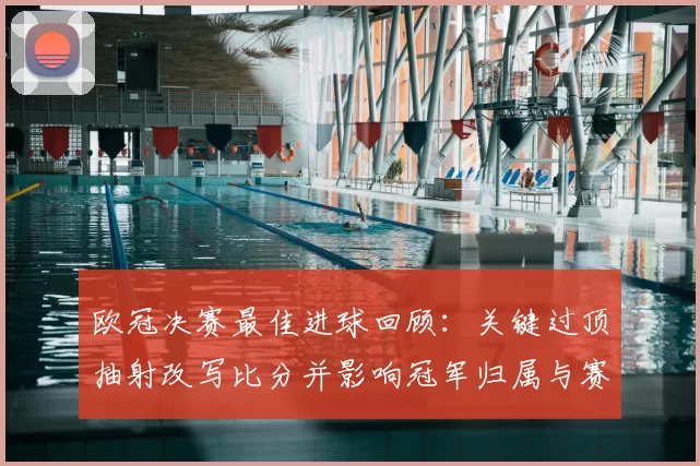 欧冠决赛最佳进球回顾：关键过顶抽射改写比分并影响冠军归属与赛后评价