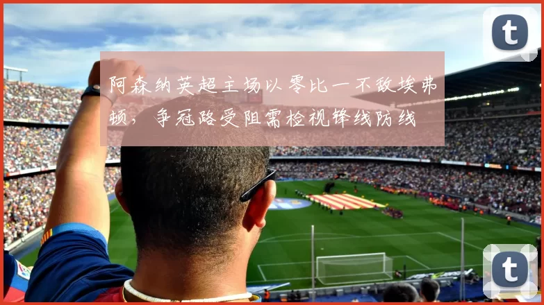 阿森纳英超主场以零比一不敌埃弗顿，争冠路受阻需检视锋线防线