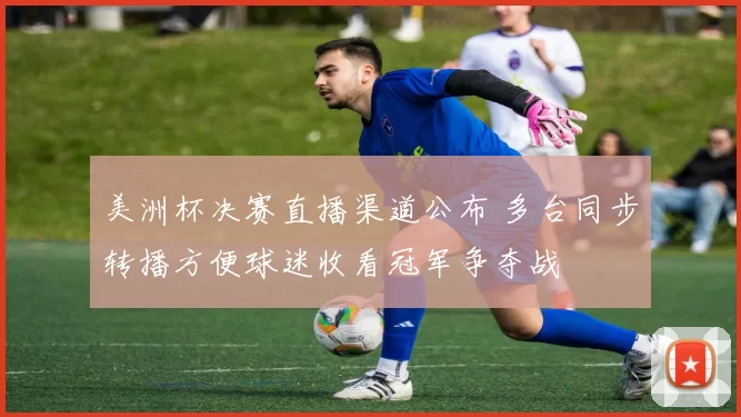美洲杯决赛直播渠道公布 多台同步转播方便球迷收看冠军争夺战