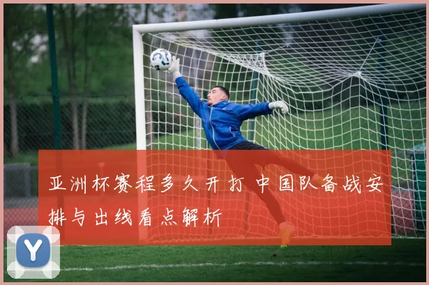亚洲杯赛程多久开打 中国队备战安排与出线看点解析