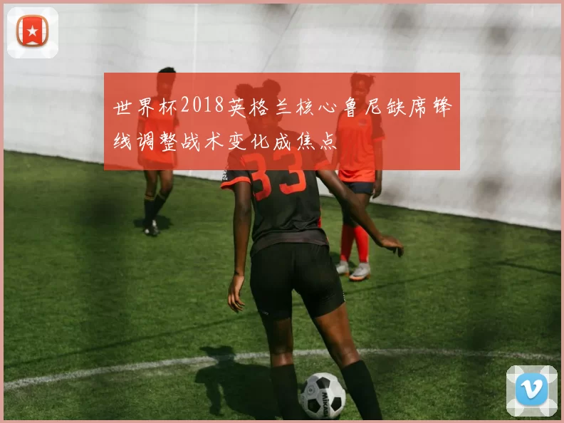 世界杯2018英格兰核心鲁尼缺席锋线调整战术变化成焦点