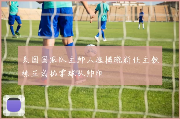 美国国家队主帅人选揭晓新任主教练正式执掌球队帅印