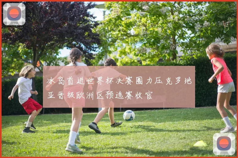 冰岛首进世界杯决赛圈力压克罗地亚晋级欧洲区预选赛收官