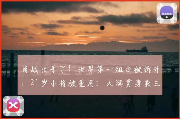 肖战出手了！世界第一组合被拆开，21岁小将被重用：大满贯身兼三项