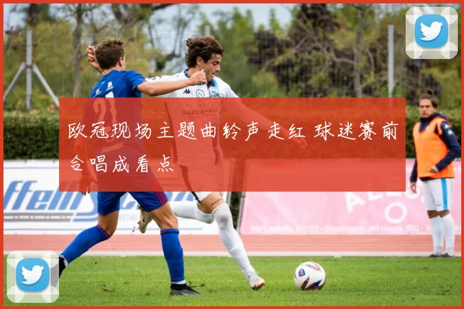 欧冠现场主题曲铃声走红 球迷赛前合唱成看点