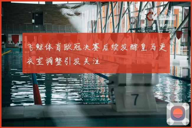 飞鲸体育欧冠决赛后续发酵皇马更衣室调整引发关注