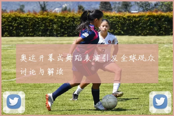 奥运开幕式舞蹈表演引发全球观众讨论与解读