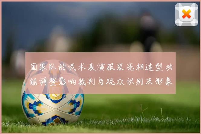 国家队的武术表演服装亮相造型功能调整影响裁判与观众识别及形象统一