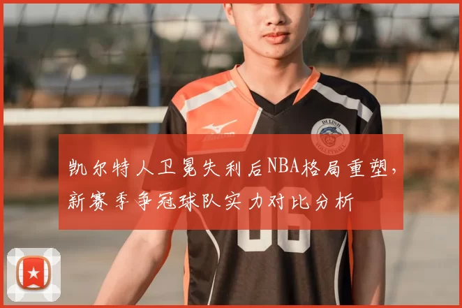凯尔特人卫冕失利后NBA格局重塑，新赛季争冠球队实力对比分析