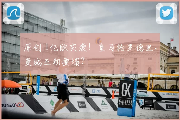 原创 1亿欧突袭！皇马抢罗德里，曼城王朝要塌？