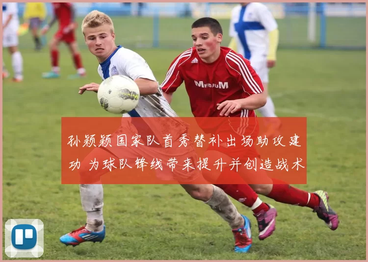 孙颖颖国家队首秀替补出场助攻建功 为球队锋线带来提升并创造战术空间