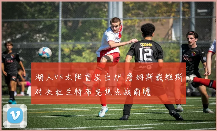 湖人vs太阳首发出炉 詹姆斯戴维斯对决杜兰特布克焦点战前瞻