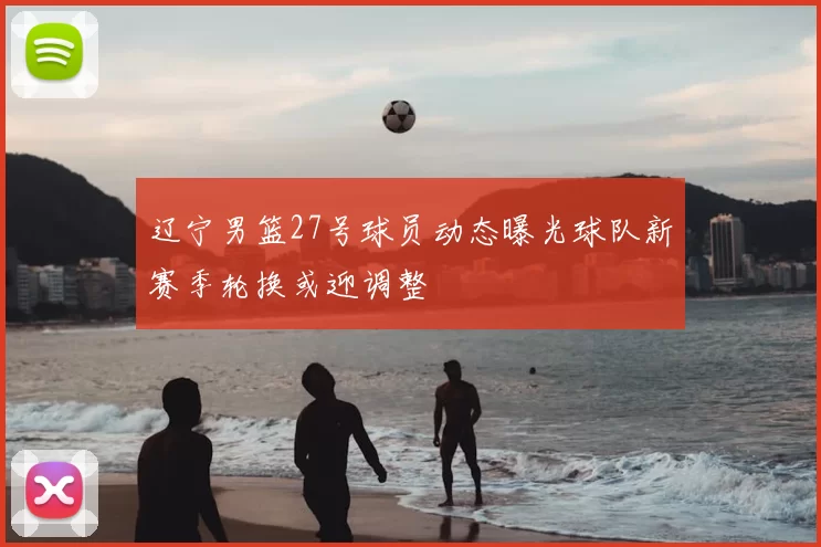 辽宁男篮27号球员动态曝光球队新赛季轮换或迎调整