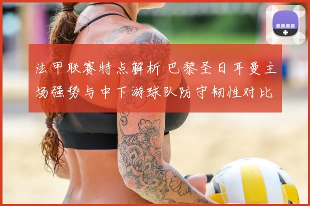 法甲联赛特点解析 巴黎圣日耳曼主场强势与中下游球队防守韧性对比