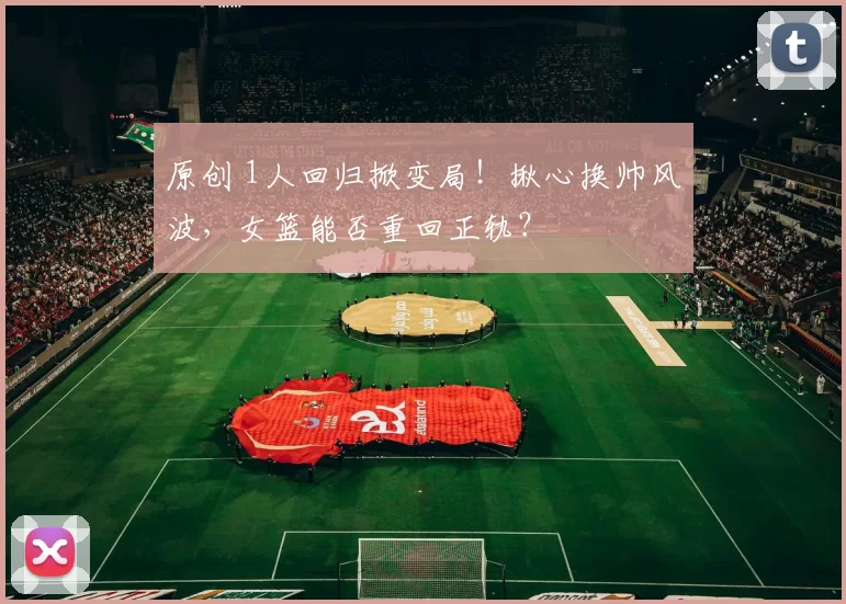 原创 1人回归掀变局！揪心换帅风波，女篮能否重回正轨？