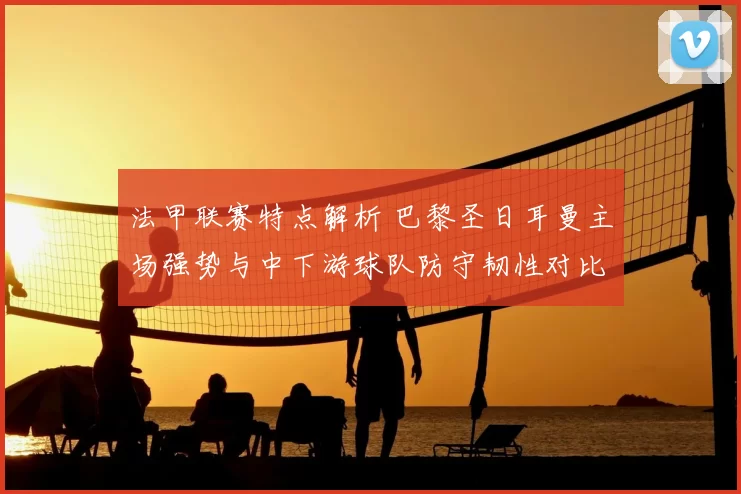 法甲联赛特点解析 巴黎圣日耳曼主场强势与中下游球队防守韧性对比