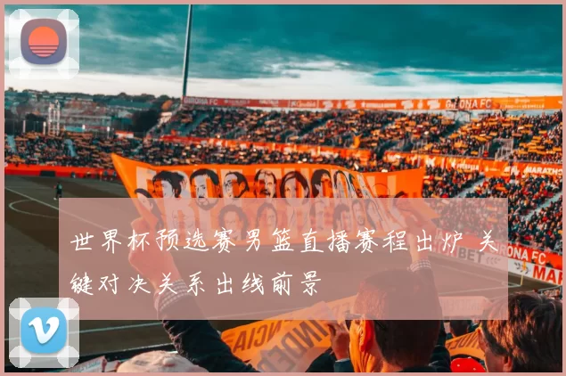 世界杯预选赛男篮直播赛程出炉 关键对决关系出线前景