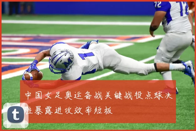 中国女足奥运备战关键战役点球决胜暴露进攻效率短板