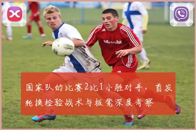 国家队的比赛2比1小胜对手，首发轮换检验战术与板凳深度考察