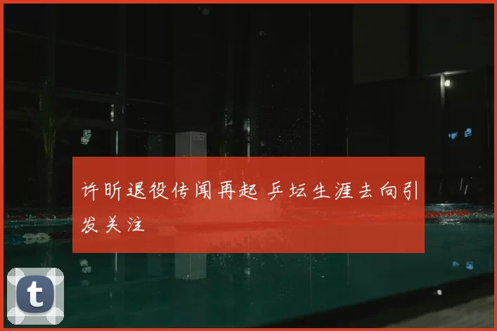 许昕退役传闻再起 乒坛生涯去向引发关注