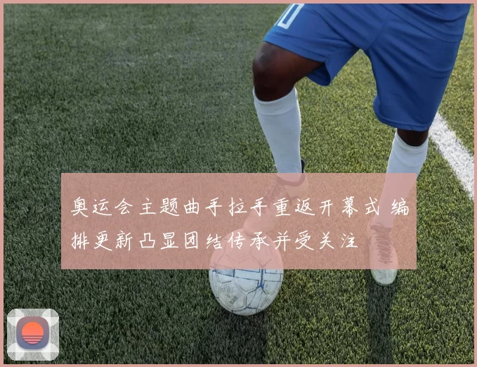 奥运会主题曲手拉手重返开幕式 编排更新凸显团结传承并受关注