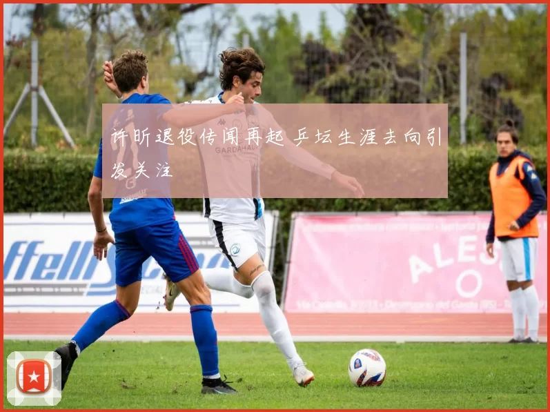 许昕退役传闻再起 乒坛生涯去向引发关注