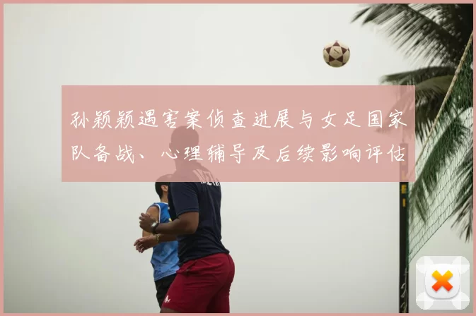 孙颖颖遇害案侦查进展与女足国家队备战、心理辅导及后续影响评估