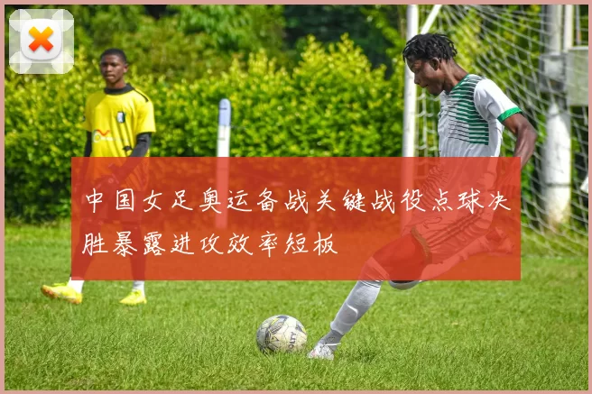 中国女足奥运备战关键战役点球决胜暴露进攻效率短板