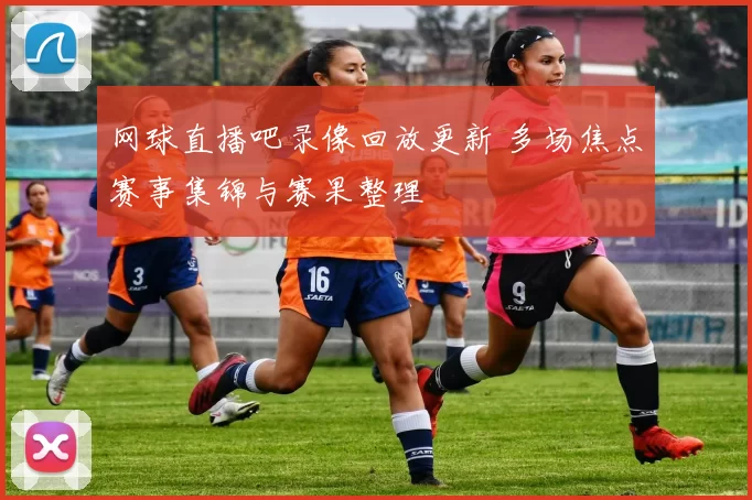 网球直播吧录像回放更新 多场焦点赛事集锦与赛果整理