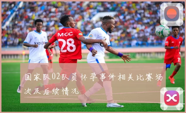 国家队02队员怀孕事件相关比赛场次及后续情况