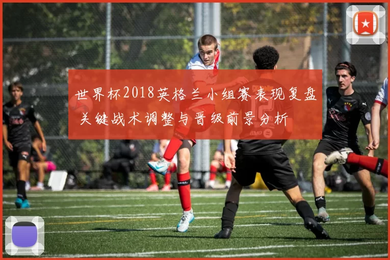 世界杯2018英格兰小组赛表现复盘 关键战术调整与晋级前景分析