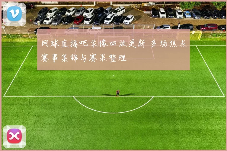 网球直播吧录像回放更新 多场焦点赛事集锦与赛果整理