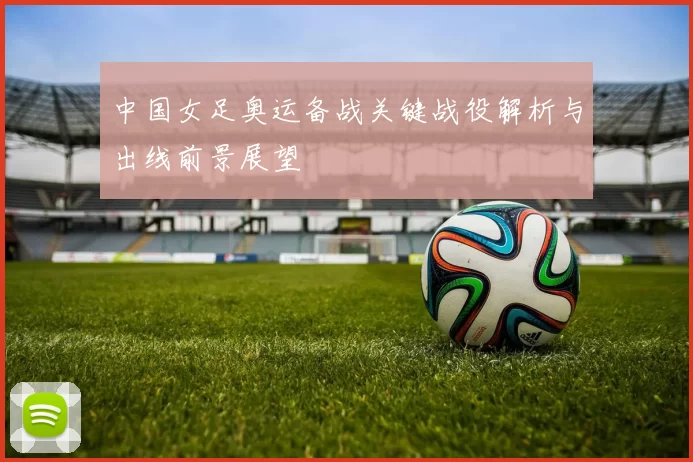 中国女足奥运备战关键战役解析与出线前景展望